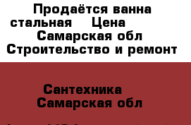 Продаётся ванна стальная. › Цена ­ 5 000 - Самарская обл. Строительство и ремонт » Сантехника   . Самарская обл.